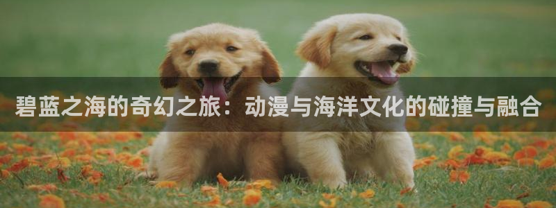 动漫屋app下载：碧蓝之海的奇幻之旅：动漫与海洋文化的碰撞与融合