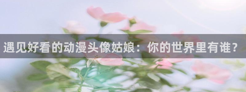 动漫屋app官方下载：遇见好看的动漫头像姑娘：你的世界里有谁？